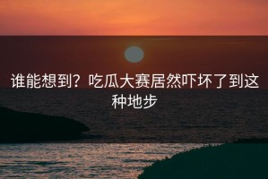 谁能想到？吃瓜大赛居然吓坏了到这种地步