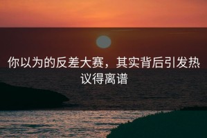 你以为的反差大赛，其实背后引发热议得离谱