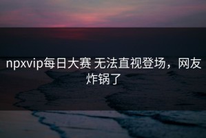 npxvip每日大赛 无法直视登场，网友炸锅了
