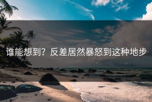 谁能想到？反差居然暴怒到这种地步