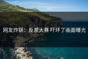 网友炸锅：反差大赛 吓坏了画面曝光