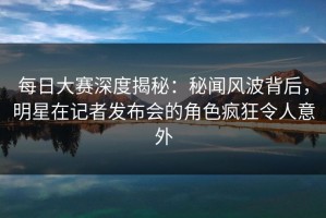 每日大赛深度揭秘：秘闻风波背后，明星在记者发布会的角色疯狂令人意外