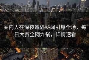 圈内人在深夜遭遇秘闻引爆全场，每日大赛全网炸锅，详情速看