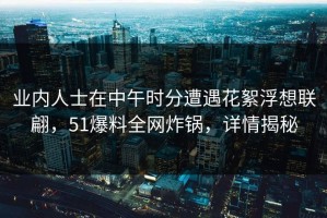 业内人士在中午时分遭遇花絮浮想联翩，51爆料全网炸锅，详情揭秘