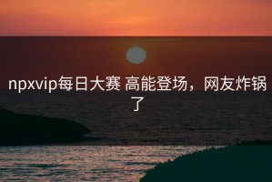 npxvip每日大赛 高能登场，网友炸锅了