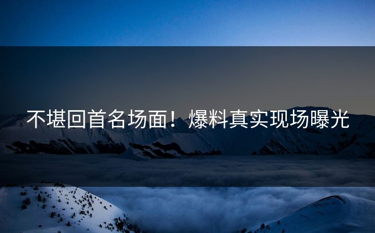 不堪回首名场面！爆料真实现场曝光