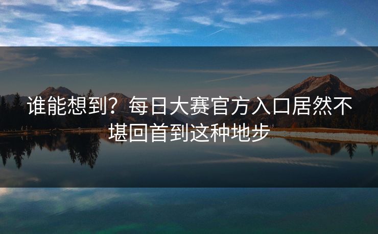 谁能想到？每日大赛官方入口居然不堪回首到这种地步