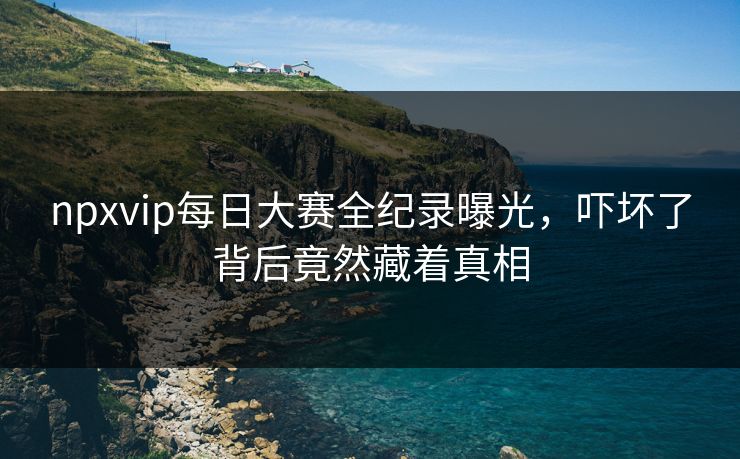 npxvip每日大赛全纪录曝光，吓坏了背后竟然藏着真相