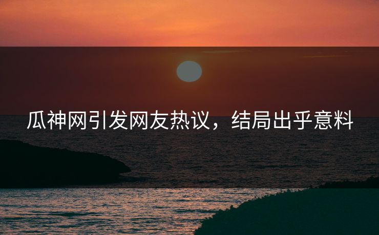 瓜神网引发网友热议，结局出乎意料