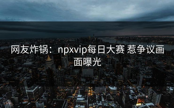 网友炸锅：npxvip每日大赛 惹争议画面曝光