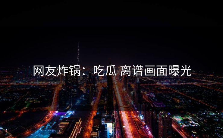 网友炸锅：吃瓜 离谱画面曝光