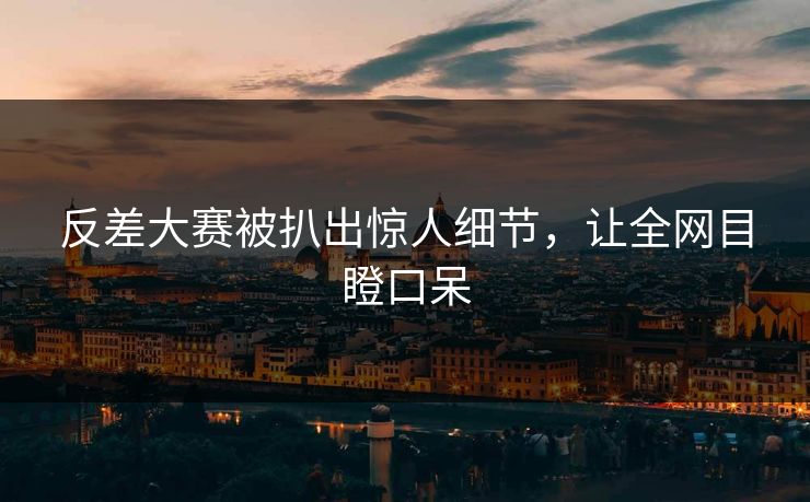 反差大赛被扒出惊人细节，让全网目瞪口呆