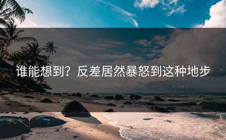 谁能想到？反差居然暴怒到这种地步