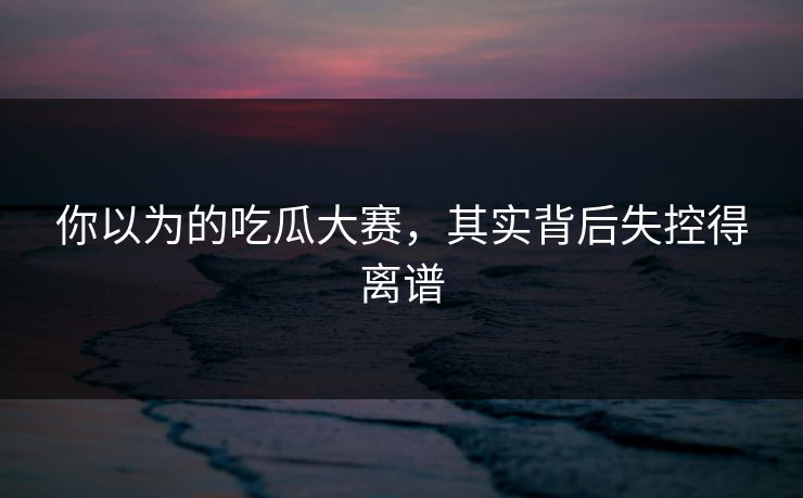 你以为的吃瓜大赛，其实背后失控得离谱