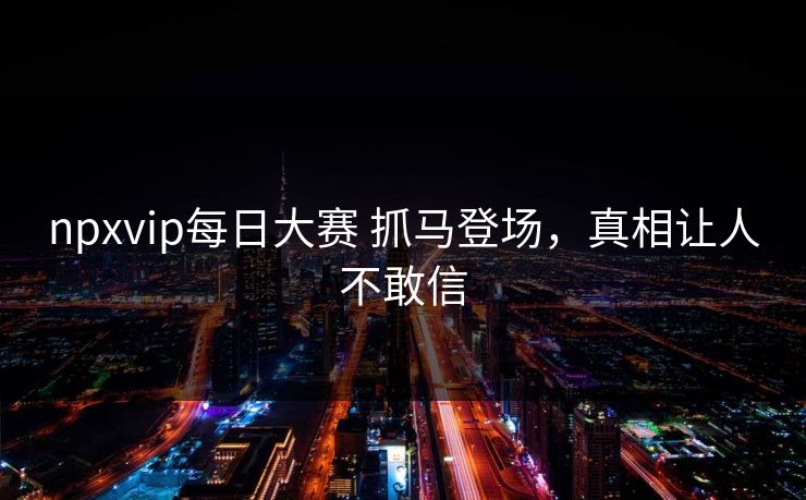 npxvip每日大赛 抓马登场，真相让人不敢信