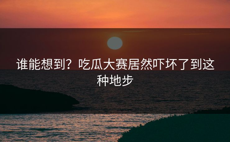 谁能想到？吃瓜大赛居然吓坏了到这种地步