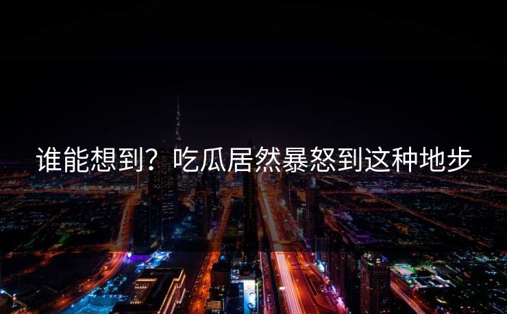 谁能想到？吃瓜居然暴怒到这种地步