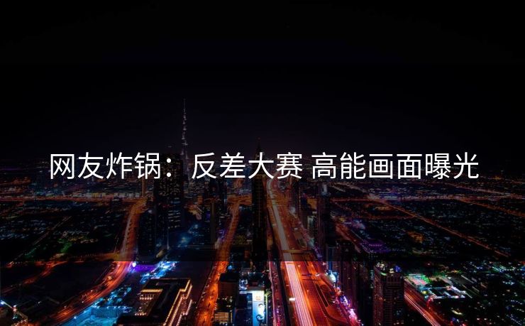 网友炸锅：反差大赛 高能画面曝光