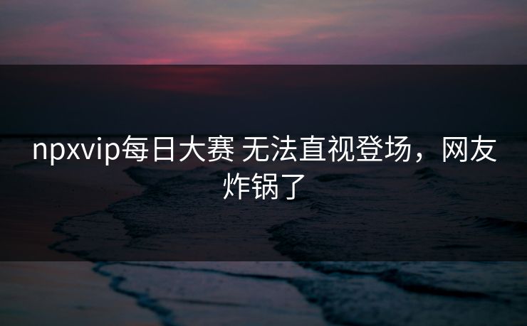 npxvip每日大赛 无法直视登场，网友炸锅了