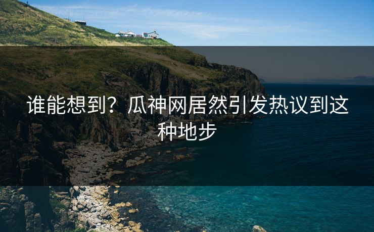 谁能想到？瓜神网居然引发热议到这种地步