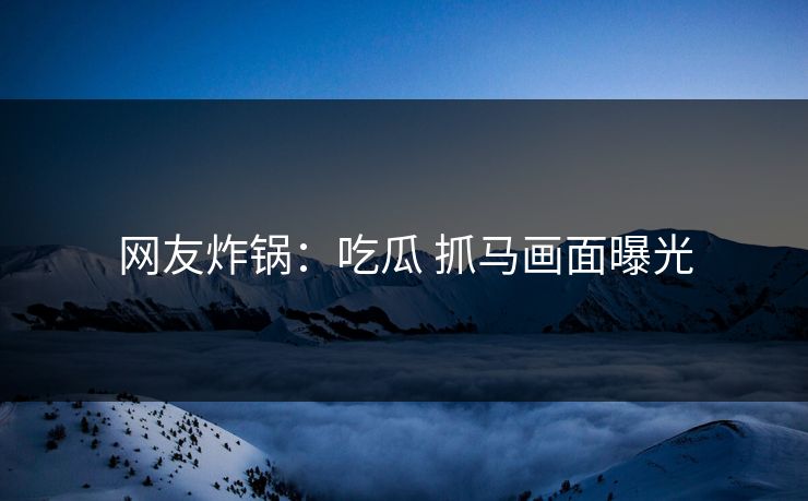 网友炸锅：吃瓜 抓马画面曝光