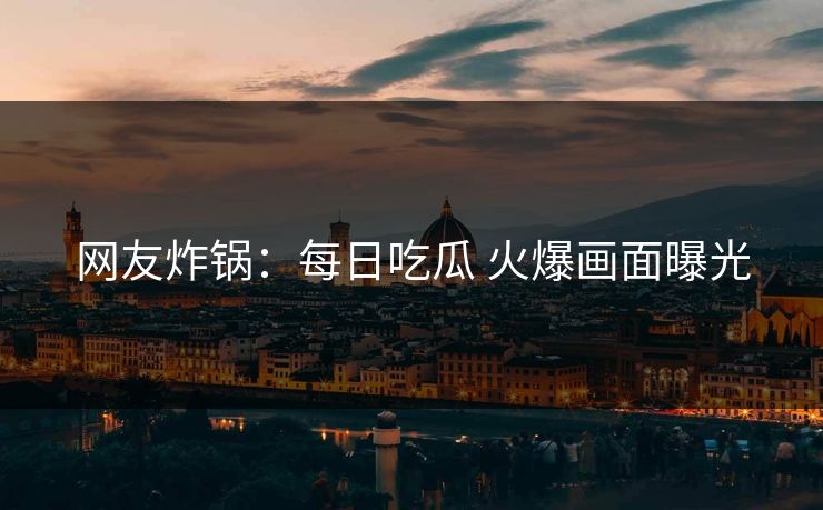 网友炸锅：每日吃瓜 火爆画面曝光