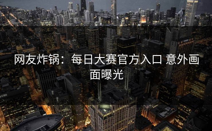 网友炸锅：每日大赛官方入口 意外画面曝光
