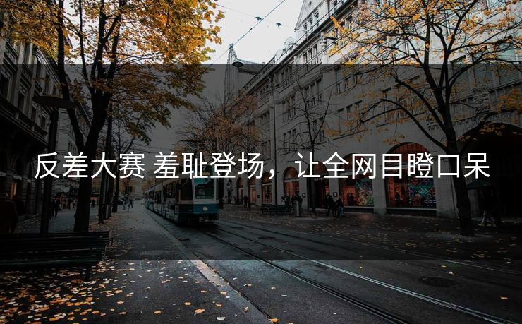 反差大赛 羞耻登场，让全网目瞪口呆
