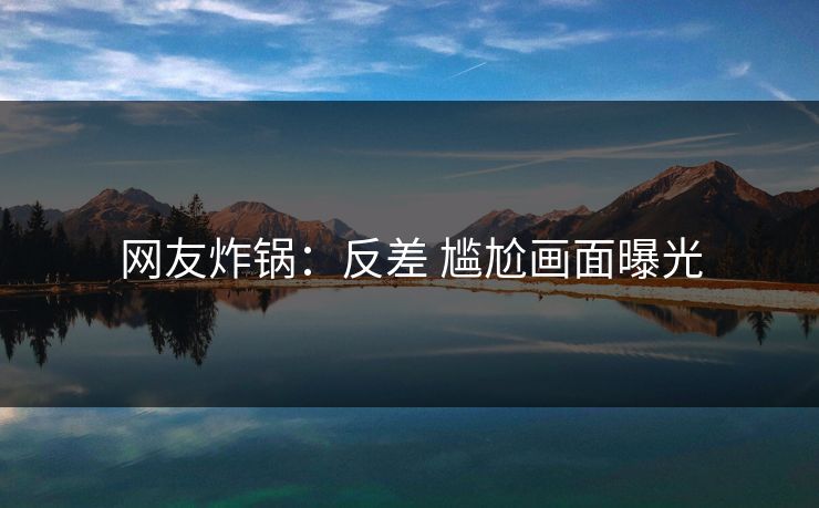 网友炸锅：反差 尴尬画面曝光