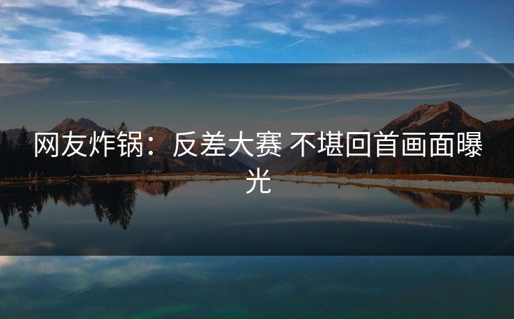 网友炸锅：反差大赛 不堪回首画面曝光