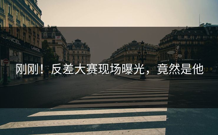 刚刚！反差大赛现场曝光，竟然是他