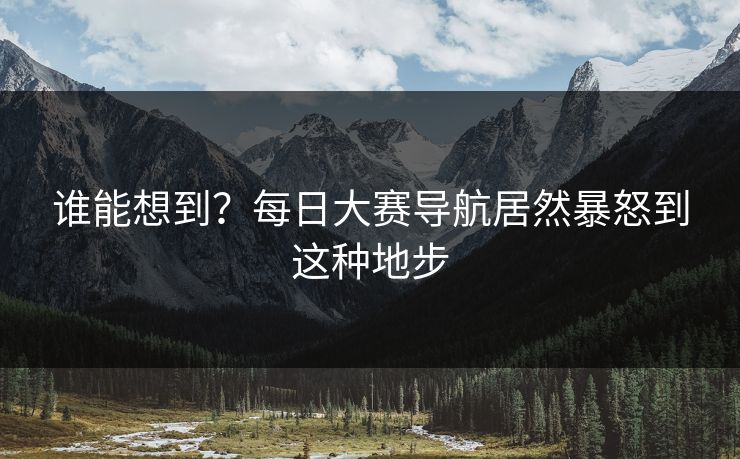 谁能想到？每日大赛导航居然暴怒到这种地步