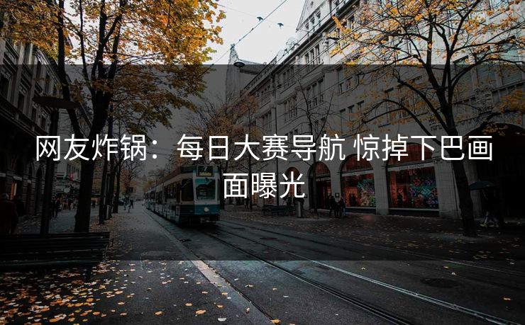 网友炸锅：每日大赛导航 惊掉下巴画面曝光