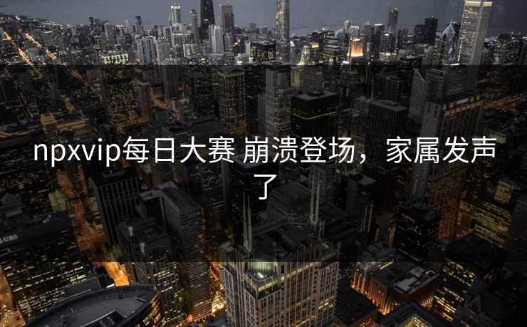 npxvip每日大赛 崩溃登场，家属发声了