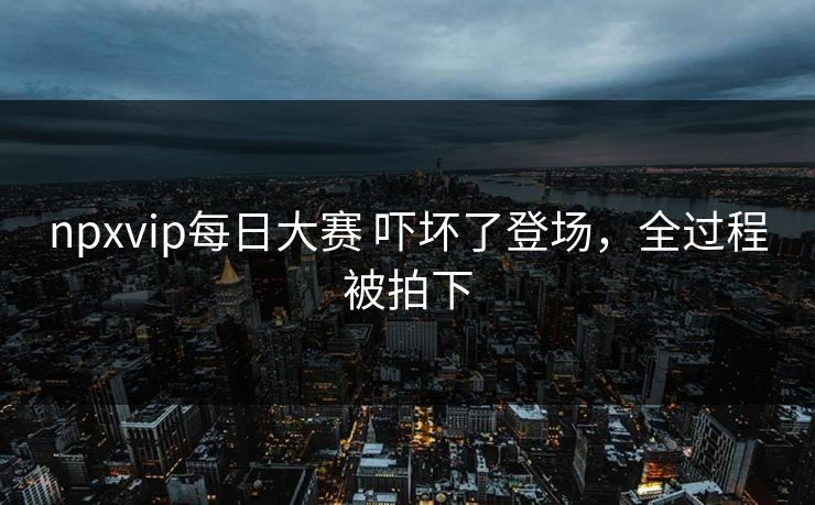 npxvip每日大赛 吓坏了登场，全过程被拍下