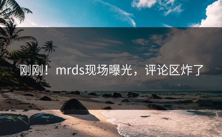 刚刚！mrds现场曝光，评论区炸了