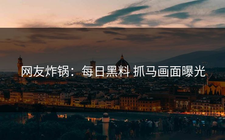网友炸锅：每日黑料 抓马画面曝光