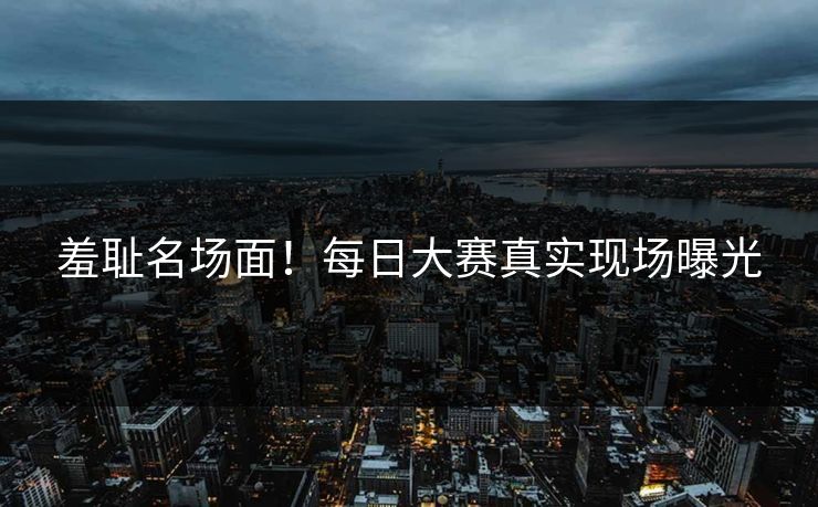 羞耻名场面！每日大赛真实现场曝光