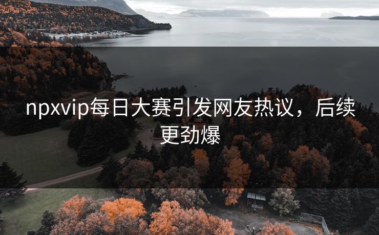 npxvip每日大赛引发网友热议，后续更劲爆