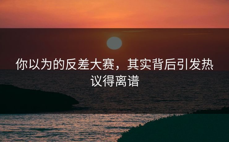 你以为的反差大赛，其实背后引发热议得离谱