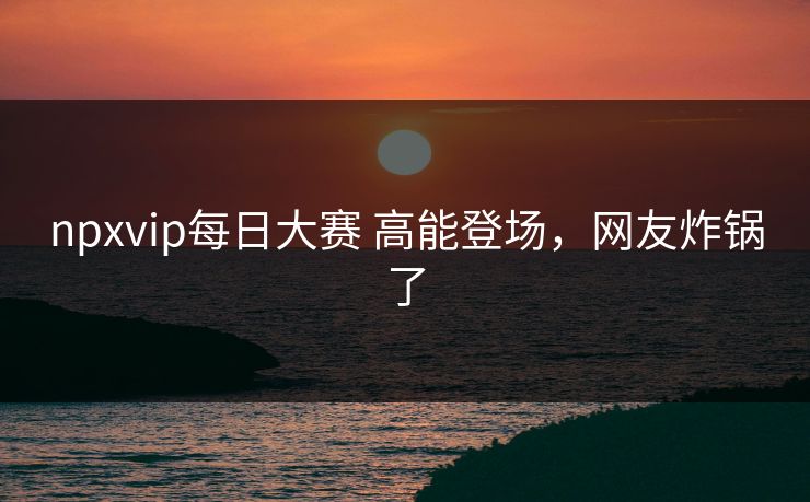 npxvip每日大赛 高能登场，网友炸锅了