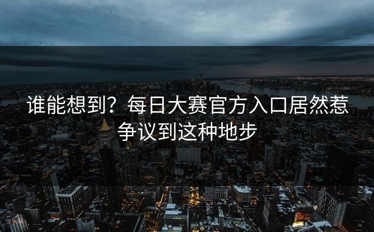 谁能想到？每日大赛官方入口居然惹争议到这种地步