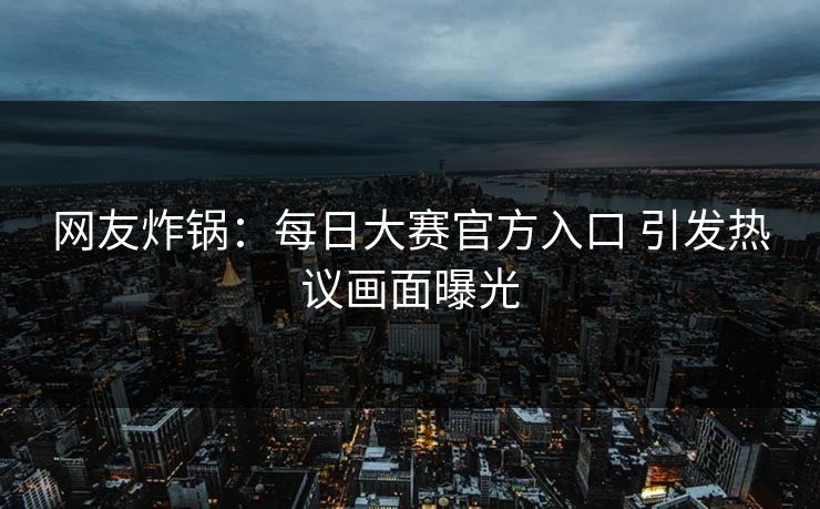 网友炸锅：每日大赛官方入口 引发热议画面曝光