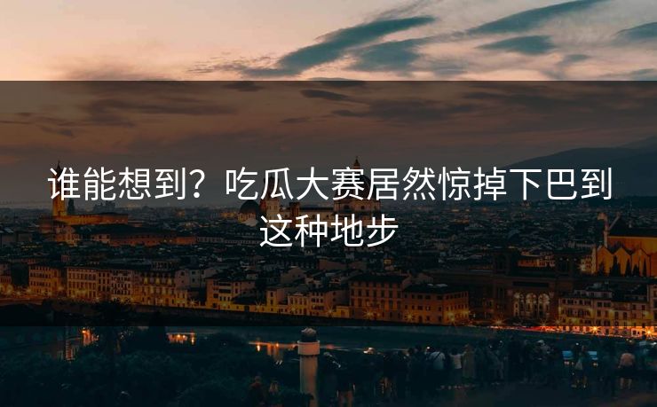 谁能想到？吃瓜大赛居然惊掉下巴到这种地步