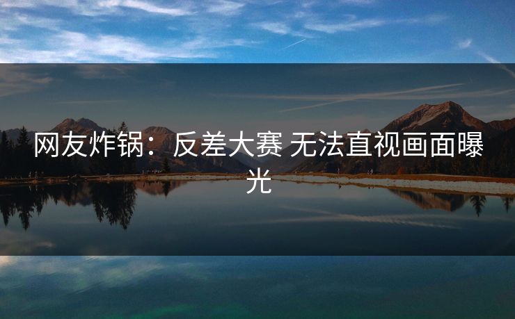 网友炸锅：反差大赛 无法直视画面曝光