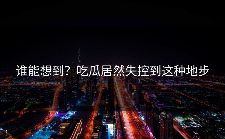 谁能想到？吃瓜居然失控到这种地步