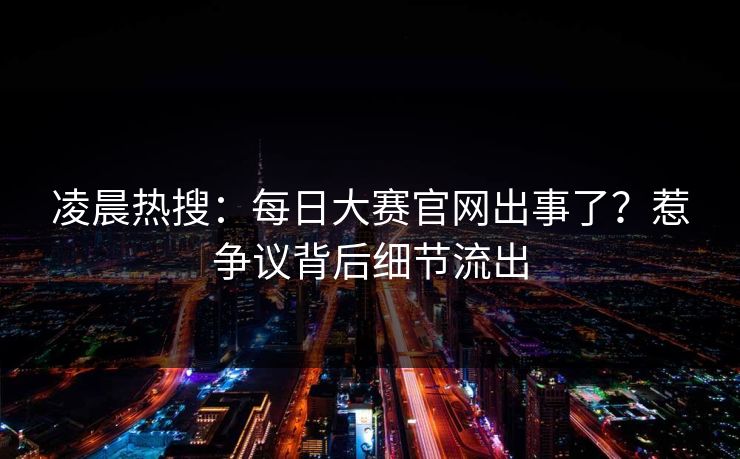 凌晨热搜：每日大赛官网出事了？惹争议背后细节流出