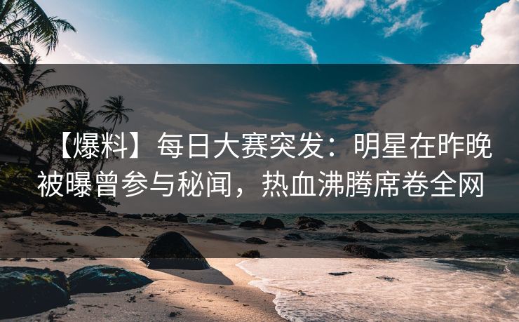 【爆料】每日大赛突发：明星在昨晚被曝曾参与秘闻，热血沸腾席卷全网