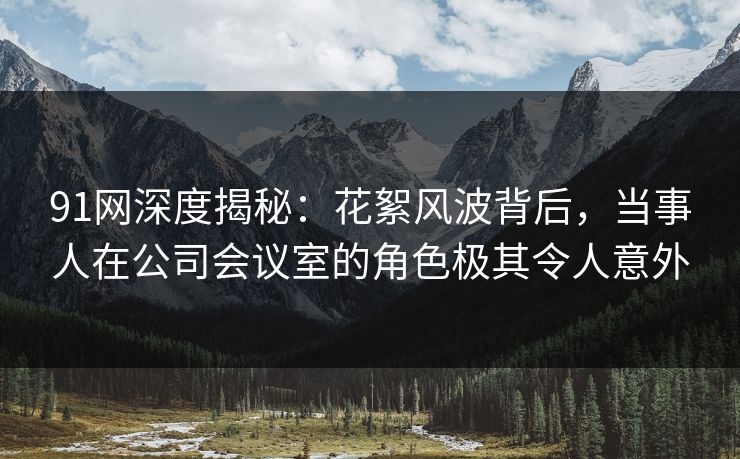 91网深度揭秘：花絮风波背后，当事人在公司会议室的角色极其令人意外
