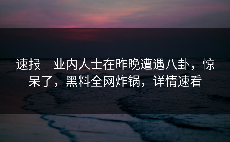 速报｜业内人士在昨晚遭遇八卦，惊呆了，黑料全网炸锅，详情速看